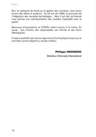 Préface


Pour la recherche de fonds ou la gestion des membres, nous avons
encore des efforts à produire : le roll out de l’arm, la poursuite de
l’intégration des nouvelles technologies… mais il est clair qu’internet
nous permet une individualisation des contacts impossible avec le
papier.

Beaucoup d’associations et d’ong restent encore à la traîne. en
cause : peu d’outils, des responsables non formés et des freins
idéologiques.

il reste à souhaiter que cet ouvrage serve d’outil pratique à ceux qui se
sont fixés comme objectif un monde meilleur.



                                             Philippe HENSMANS
                                    Directeur d’Amnesty International




14
 