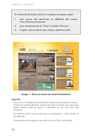 Introduction - Il est paraît-il...




     en recherche de fonds, trois lois s’imposent au secteur social :

     1.     pour sauver des personnes ou défendre des causes,
            il faut d’autres personnes;
     2.     pour ces personnes là, il faut un soutien financier ;
     3.     l’argent, sans projet et sans utopie, redevient profit.




              Image 1 : Gaza au centre du social-humanitaire

Légende
  Gaza c’est l’archétype du conflit latent. Nous pourrions parler nombre :
  nombre de maisons détruites, nombre de morts ou d’obus. Nous pourrions
  parler histoire, poids du passé ou légitimité du sol, tout cela n’est
  qu’excuse.
  Les résultats parlent encore mieux que ces explications : villes, familles et
  vies détruites.
  Trop complexe tout cela pour que cela ne soit, en fait, assez simple.



16
 