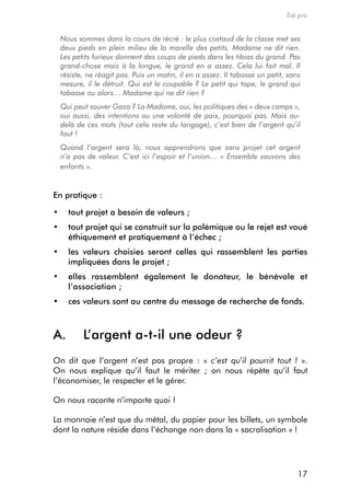 Edi.pro


 Nous sommes dans la cours de récré : le plus costaud de la classe met ses
 deux pieds en plein milieu de la marelle des petits. Madame ne dit rien.
 Les petits furieux donnent des coups de pieds dans les tibias du grand. Pas
 grand-chose mais à la longue, le grand en a assez. Cela lui fait mal. Il
 résiste, ne réagit pas. Puis un matin, il en a assez. Il tabasse un petit, sans
 mesure, il le détruit. Qui est le coupable ? Le petit qui tape, le grand qui
 tabasse ou alors… Madame qui ne dit rien ?
 Qui peut sauver Gaza ? La Madame, oui, les politiques des « deux camps »,
 oui aussi, des intentions ou une volonté de paix, pourquoi pas. Mais au-
 delà de ces mots (tout cela reste du langage), c’est bien de l’argent qu’il
 faut !
 Quand l’argent sera là, nous apprendrons que sans projet cet argent
 n’a pas de valeur. C’est ici l’espoir et l’union… « Ensemble sauvons des
 enfants ».


en pratique :

•	 tout projet a besoin de valeurs ;
•	 tout projet qui se construit sur la polémique ou le rejet est voué
   éthiquement et pratiquement à l’échec ;
•	 les valeurs choisies seront celles qui rassemblent les parties
   impliquées dans le projet ;
•	 elles rassemblent également le donateur, le bénévole et
   l’association ;
•	 ces valeurs sont au centre du message de recherche de fonds.



A.      l’argent a-t-il une odeur ?
on dit que l’argent n’est pas propre : « c’est qu’il pourrit tout ! ».
on nous explique qu’il faut le mériter ; on nous répète qu’il faut
l’économiser, le respecter et le gérer.

on nous raconte n’importe quoi !

La monnaie n’est que du métal, du papier pour les billets, un symbole
dont la nature réside dans l’échange non dans la « sacralisation » !




                                                                               17
 
