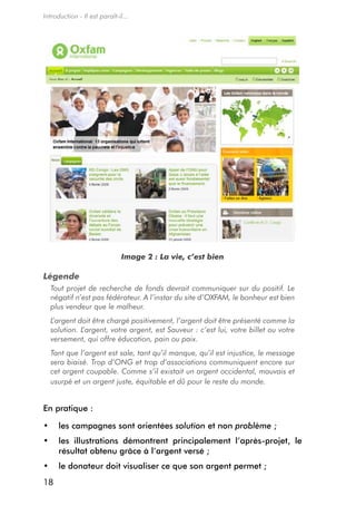 Introduction - Il est paraît-il...




                               Image 2 : La vie, c’est bien

Légende
  Tout projet de recherche de fonds devrait communiquer sur du positif. Le
  négatif n’est pas fédérateur. A l’instar du site d’OXFAM, le bonheur est bien
  plus vendeur que le malheur.
  L’argent doit être chargé positivement, l’argent doit être présenté comme la
  solution. L’argent, votre argent, est Sauveur : c’est lui, votre billet ou votre
  versement, qui offre éducation, pain ou paix.
  Tant que l’argent est sale, tant qu’il manque, qu’il est injustice, le message
  sera biaisé. Trop d’ONG et trop d’associations communiquent encore sur
  cet argent coupable. Comme s’il existait un argent occidental, mauvais et
  usurpé et un argent juste, équitable et dû pour le reste du monde.


en pratique :

•	 les campagnes sont orientées solution et non problème ;
•	 les illustrations démontrent principalement l’après-projet, le
   résultat obtenu grâce à l’argent versé ;
•	 le donateur doit visualiser ce que son argent permet ;
18
 