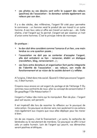 Edi.pro


•	 ces photos ou ces dessins sont enfin le support des valeurs
   (positives) de l’association : le donateur achète également ces
   valeurs par son don.


il y a des siècles, des millénaires, l’argent fût créé pour permettre
le commerce : un homme vend le produit de son travail à un autre
homme. a son tour, celui-ci offre son travail un autre qui… etc. cette
chaîne, c’est l’argent qui la permet. L’argent est par essence un trait
d’union entre hommes. c’est le principe même de monnayer.


en pratique :

•	 le don doit être considéré comme l’amorce d’un lien, une main
   tendue ou une question posée ;
•	 l’association ne doit pas se contenter d’accepter l’argent,
   elle doit entretenir ce lien : remercier, établir un dialogue
   (newsletters, blog, remerciement…) ;
•	 ces liens entre donateurs et organisation font partie intégrante
   de l’identité de l’association : ses valeurs, son mode de
   fonctionnement et sa vision de la société doivent s’y refléter.


a l’origine, il était donc très social. Quand il n’était pas encore l’argent-
roi, il était humain.

croyons-nous encore en cet argent du partage et de l’échange ? ou
sommes-nous contraints de nous plier au concept de consommation ?
de gaspillage ? de thésaurisation ?

L’argent a l’odeur des mains qui le manipulent. rien de plus : l’argent
peut soit sauver, soit pervertir.

il est impératif dès lors de recentrer la réflexion sur le pourquoi de
votre action. ce pourquoi va donner sens non seulement à vos actions
mais également aux moyens que vous allez déployer pour les mener
à bien.

Un de ces moyens, c’est le financement ; un autre, la recherche de
bénévoles ou le recrutement de membres. ce pourquoi va offrir à tout
cela un cadre humain. Loin de l’argent qui pourrit, vos démarches
seront positives et éthiques.
                                                                          19
 