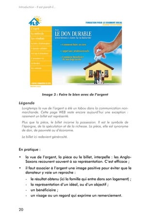 Introduction - Il est paraît-il...




                     Image 3 : Faire le bien avec de l’argent

Légende
  Longtemps la vue de l’argent a été un tabou dans la communication non-
  marchande. Cette page WEB reste encore aujourd’hui une exception :
  rarement un billet est représenté.
  Plus que la pièce, le billet incarne la possession. Il est le symbole de
  l’épargne, de la spéculation et de la richesse. La pièce, elle est synonyme
  de don, de pauvreté ou d’économie.
  Le billet ici redevient générosité.


en pratique :

•	 la vue de l’argent, la pièce ou le billet, interpelle : les Anglo-
   Saxons recourent souvent à sa représentation. C’est efficace ;
•	 il faut associer à l’argent une image positive pour éviter que le
   donateur y voie un reproche :
      -   le résultat obtenu (ici la famille qui entre dans son logement) ;
      -   la représentation d’un idéal, ou d’un objectif ;
      -   un bénéficiaire ;
      -   un visage ou un regard qui exprime un remerciement.


20
 