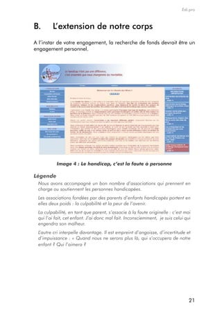 Edi.pro



B.      l’extension de notre corps
a l’instar de votre engagement, la recherche de fonds devrait être un
engagement personnel.




          Image 4 : Le handicap, c’est la faute à personne

Légende
 Nous avons accompagné un bon nombre d’associations qui prennent en
 charge ou soutiennent les personnes handicapées.
 Les associations fondées par des parents d’enfants handicapés portent en
 elles deux poids : la culpabilité et la peur de l’avenir.
 La culpabilité, en tant que parent, s’associe à la faute originelle : c’est moi
 qui l’ai fait, cet enfant. J’ai donc mal fait. Inconsciemment, je suis celui qui
 engendra son malheur.
 L’autre cri interpelle davantage. Il est empreint d’angoisse, d’incertitude et
 d’impuissance : « Quand nous ne serons plus là, qui s’occupera de notre
 enfant ? Qui l’aimera ?




                                                                                21
 