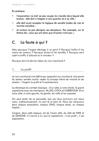 Introduction - Il est paraît-il...


en pratique:

•	    l
      	’association	ne	doit	se	pas	couper	du	monde	dans	lequel	elle	
      évolue : elle doit s’intégrer à son quartier et à sa ville ;
•	    e
      	 lle	doit	aussi	accepter	la	logique	de	société	(codes	de	vies	et	
      normes sociales) ;
•	    e
      	 t	surtout	ne	pas	dénigrer	ses	donateurs.	Par	exemple,	sur	le	
      thème de « ceux qui ont alors que d’autres n’ont pas ».



C.          la faute à qui ?
mais pourquoi l’argent dérange à ce point ? Pourquoi brûle-t-il les
mains de certains ? Pourquoi divise-t-il les familles ? Pourquoi est-il
sujet à conflit, à jalousie ou à rancœur ?

Pourquoi est-il le dernier tabou du non-marchand ?


1.          le profit

Le non-marchand s’est définit par opposition au marchand. Une partie
du secteur semble vouloir rejeter le concept même de marché et ses
avatars : l’argent, le profit et l’investissement.

Le stéréotype du combat classique : d’un côté, à notre droite, le grand
capitalisme avec ses champions, mc do, coca et carreFoUr. d’un
autre côté, à notre gauche, les gentils, les naïfs et les utopistes.

on peut tenter de se persuader que ces lieux communs ont vécus
mais, malheureusement, ils sont là et bien là. nous les retrouvons
dans chaque association, chaque ong, chaque école, ou chaque
hôpital…

L’argent, dans cette logique, est de l’autre côté, du côté de nike et
de danone. il incarne à lui seul le capitalisme ; il est profit ; il est
exploitation.




24
 