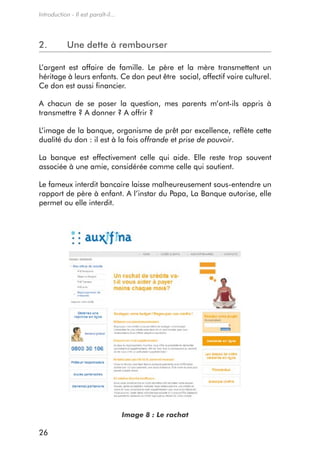 Introduction - Il est paraît-il...




2.          une dette à rembourser

L’argent est affaire de famille. Le père et la mère transmettent un
héritage à leurs enfants. ce don peut être social, affectif voire culturel.
ce don est aussi financier.

a chacun de se poser la question, mes parents m’ont-ils appris à
transmettre ? a donner ? a offrir ?

L’image de la banque, organisme de prêt par excellence, reflète cette
dualité du don : il est à la fois offrande et prise de pouvoir.

La banque est effectivement celle qui aide. elle reste trop souvent
associée à une amie, considérée comme celle qui soutient.

Le fameux interdit bancaire laisse malheureusement sous-entendre un
rapport de père à enfant. a l’instar du Papa, La Banque autorise, elle
permet ou elle interdit.




                                     Image 8 : Le rachat

26
 