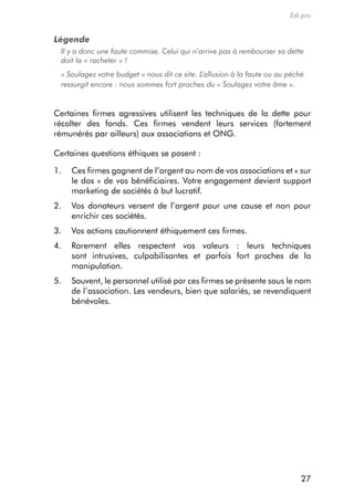 Edi.pro


Légende
 Il y a donc une faute commise. Celui qui n’arrive pas à rembourser sa dette
 doit la « racheter » !
 « Soulagez votre budget » nous dit ce site. L’allusion à la faute ou au péché
 ressurgit encore : nous sommes fort proches du « Soulagez votre âme ».


certaines firmes agressives utilisent les techniques de la dette pour
récolter des fonds. ces firmes vendent leurs services (fortement
rémunérés par ailleurs) aux associations et ong.

certaines questions éthiques se posent :

1.   ces firmes gagnent de l’argent au nom de vos associations et « sur
     le dos » de vos bénéficiaires. Votre engagement devient support
     marketing de sociétés à but lucratif.
2.   Vos donateurs versent de l’argent pour une cause et non pour
     enrichir ces sociétés.
3.   Vos actions cautionnent éthiquement ces firmes.
4.   rarement elles respectent vos valeurs : leurs techniques
     sont intrusives, culpabilisantes et parfois fort proches de la
     manipulation.
5.   Souvent, le personnel utilisé par ces firmes se présente sous le nom
     de l’association. Les vendeurs, bien que salariés, se revendiquent
     bénévoles.




                                                                             27
 
