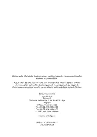 L’éditeur veille à la fiabilité des informations publiées, lesquelles ne pourraient toutefois
                                   engager sa responsabilité.

  aucun extrait de cette publication ne peut être reproduit, introduit dans un système
   de récupération ou transféré électroniquement, mécaniquement, au moyen de
photocopies ou sous toute autre forme, sans l’autorisation préalable écrite de l’éditeur.


                                  Éditeur responsable
                                      Luca Venanzi
                                        edi.pro ©
                      esplanade de l’europe, 2 Bte 5 à 4020 Liège
                                        Belgique
                                (http://www.edipro.info)
                             tél. : 00.32.(0)4.344.50.88
                              Fax : 00.32.(0)4.343.05.53
                             © 2010, tous droits réservés

                                   imprimé en Belgique


                               iSBn : 978-2-87496-087-1
                                   d/2010/8406/08
 