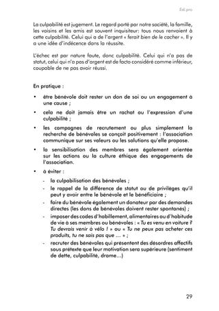 Edi.pro


La culpabilité est jugement. Le regard porté par notre société, la famille,
les voisins et les amis est souvent inquisiteur: tous nous renvoient à
cette culpabilité. celui qui a de l’argent « ferait bien de le cacher ». il y
a une idée d’indécence dans la réussite.

L’échec est par nature faute, donc culpabilité. celui qui n’a pas de
statut, celui qui n’a pas d’argent est de facto considéré comme inférieur,
coupable de ne pas avoir réussi.


en pratique :

•	   ê
     	 tre	bénévole	doit	rester	un	don	de	soi	ou	un	engagement	à	
     une cause ;
•	   c
     	 ela	 ne	 doit	 jamais	 être	 un	 rachat	 ou	 l’expression	 d’une	
     culpabilité ;
•	   l
     	es	 campagnes	 de	 recrutement	 ou	 plus	 simplement	 la	
     recherche	de	bénévoles	se	conçoit	positivement	:	l’association	
     communique sur ses valeurs ou les solutions qu’elle propose.
•	   l
     	a	 sensibilisation	 des	 membres	 sera	 également	 orientée	
     sur les actions ou la culture éthique des engagements de
     l’association.
•	   à	éviter	:	
     -   la culpabilisation des bénévoles ;
     -   le rappel de la différence de statut ou de privilèges qu’il
         peut y avoir entre le bénévole et le bénéficiaire ;
     -   faire du bénévole également un donateur par des demandes
         directes (les dons de bénévoles doivent rester spontanés) ;
     -   imposer des codes d’habillement, alimentaires ou d’habitude
         de vie à ses membres ou bénévoles : « Tu es venu en voiture ?
         Tu devrais venir à vélo ! » ou « Tu ne peux pas acheter ces
         produits, tu ne sais pas que … » ;
     -   recruter des bénévoles qui présentent des désordres affectifs
         sous prétexte que leur motivation sera supérieure (sentiment
         de dette, culpabilité, drame…)




                                                                          29
 