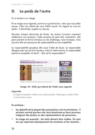 Introduction - Il est paraît-il...



D.          le poids de l’autre
il y a toujours un visage.

et ce visage vous regarde, comme un grand autre : celui que vous allez
sauver. celui qui attend de vous d’être sauvé. ce regard se mue en
poids : il demande, supplie ou accuse.

derrière chaque demande de fonds, les enjeux humains imposent
réellement une pression. cette pression-là peut être motivation, elle
peut prendre la forme d’enjeux ou de challenge, voire d’utopie, mais
souvent elle est synonyme de responsabilité ou de culpabilité.

La responsabilité perpétue elle aussi l’idée de faute. Le responsable
désigne celui qui est à la hauteur, mais le même terme, le responsable
pointe le coupable, le fautif… Qui est le responsable ?




             Image 10 : Celle qui attend de l’aide vous regarde

Légende
  Le regard interpelle. Il atteint une corde sensible. Il dérange ou séduit. Mais
  il n’est jamais neutre.


en pratique :

•	    l
      	es	objectifs	de	la	plupart	des	associations	sont	humanitaires	:	il	
      est donc normal que leur site, leurs brochures ou leurs journaux
      intègrent des photos ou des représentations de personnes ;
•	    l
      	e	visage	est	essentiel	:	les	traits	doivent	être	visibles.	Ce	sont	
      eux qui expriment physiquement les émotions et les ressentis ;

30
 
