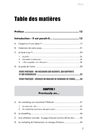 Edi.pro




Table des matières

Préface ...................................................................... 13

Introduction - Il est paraît-il... .................................. 15

a.    L’argent a-t-il une odeur ? ...............................................................17

B.    L’extension de notre corps ................................................................21

c. La faute à qui ? ...............................................................................24

      1.    Le profit ................................................................................................. 24
      2.    Une dette à rembourser .......................................................................... 26
      3.    « Etre coupable » et « être puni » ............................................................ 28

d.    Le poids de l’autre ..........................................................................30

      FICHE PRATIQUE - UN FACEBOOK QUI RECRUTE, QUI RAPPORTE
      ET QUI SENSIBILISE ............................................................................................ 32

      FICHE PRATIQUE - RÉDIGER UN MAILING DE DEMANDE DE FONDS ..........38



                                            CHAPITRE 1
                                         Previously on...


a.    Un marketing non-marchand ? ridicule ...........................................41

      1.    La notion de « dû » ................................................................................. 42
      2.    Un marketing à part pour des gens à part ............................................... 46

B.    Le storytelling ..................................................................................46

c. Une utilisation concrète : la page d’accueil comme clef du don .........52

d.    Le marketing de l’évènement, on change d’histoire ...........................54


                                                                                                                         7
 