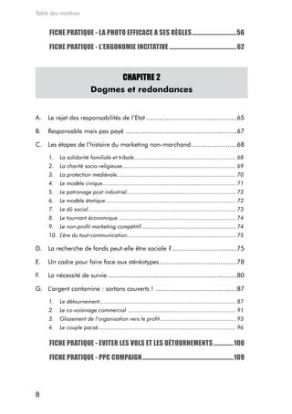 Table des matières


     FICHE PRATIQUE - LA PHOTO EFFICACE A SES RÈGLES ...............................56

     FICHE PRATIQUE - L’ERGONOMIE INCITATIVE ............................................... 62



                                  CHAPITRE 2
                            Dogmes et redondances


a.   Le rejet des responsabilités de l’etat .................................................65

B.   responsable mais pas payé ............................................................67

c. Les étapes de l’histoire du marketing non-marchand.........................68

     1.   La solidarité familiale et tribale ............................................................... 68
     2.   La charité socio-religieuse....................................................................... 69
     3.   La protection médiévale .......................................................................... 70
     4.   Le modèle civique ................................................................................... 71
     5.   Le patronage post industriel .................................................................... 72
     6.   Le modèle étatique ................................................................................. 72
     7.   Le dû social ............................................................................................ 73
     8.   Le tournant économique ......................................................................... 74
     9.   Le non-profit marketing compétitif ........................................................... 74
     10. L’ère du tout-communication.................................................................... 75

d.   La recherche de fonds peut-elle être sociale ? ...................................75

e.   Un cadre pour faire face aux stéréotypes ..........................................78

F.   La nécessité de survie ......................................................................80

g. L’argent contamine : sortons couverts ! ............................................87

     1.   Le détournement..................................................................................... 87
     2.   Le co-voisinage commercial ................................................................... 91
     3.   Glissement de l’organisation vers le profit ............................................... 93
     4.   Le couple pacsé...................................................................................... 96

     FICHE PRATIQUE - EVITER LES VOLS ET LES DÉTOURNEMENTS ..............100

     FICHE PRATIQUE - PPC COMPAIGN ................................................................109




8
 