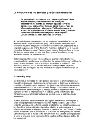 1
La Revolución de los Servicios y la Gestión Relacional
En este artículo exponemos una “teoría significante” de la
acción de servir, como elementos de juicio y de
satisfacción del cliente. Se analizan aquí los servicios
como sector económico y también como “bienes” que se
ofrecen al ciudadano y al usuario. Y el Servicio como la
actitud del empleado ante el cliente a quien sirve, y también
como un valor de la conducta global de la empresa.
Diferenciamos así entre servicios y Servicio.
No hace ni siquiera tres décadas que las empresas “descubrían” lo que ha
resultado ser su “capital intelectual” (sic). Con el tránsito de la periclitada
economía industrial a la joven economía de la información, el personal de la
empresa ha pasado de “mano de obra” y “fuerza de trabajo” a ser el “capital
intelectual de las empresas”. Es como haber pasado de Homo faber a Homo
Sapiens en treinta años. No está mal. Pero, ¿son sólo palabras, o hay
realmente motivos para este cambio?
Debemos preguntarnos qué ha pasado para que los empleados hayan
evolucionado tan rápidamente (en el sentido darwinista del término). ¿Cómo, la
mano de obra, el obrero, puro mecanismo sometido a la producción; ser
anónimo y alienado por un trabajo deshumanizado (Marx) es de pronto
ascendido casi a categoría de élite intelectual: de capital fundamental de las
organizaciones?
El nuevo Big Bang
Ciertamente, a mediados del siglo pasado se produce la gran explosión. La
irrupción de la ciencia y la tecnología coinciden con el declive de la economía
industrial. ¿Coinciden o son su causa? La destrucción del modelo ya agotado
supone la construcción del nuevo modelo. Éste ya no se basaría más en la
transformación de la materia por la energía, sino en la imposición de un nuevo
elemento inédito: la Información (I = H en bits). Como en la historia del
Renacimiento, que el renacer del arte se produjo sobre la agonía del arte
precedente.
Nuestra economía de la información está ligada a las nuevas tecnologías, y
éstas a los progresos científicos que las han hecho posibles. Eso es muy
evidente. Vemos cómo se forma una red alrededor de las telecomunicaciones,
la informática, la telemática (la cibernética y la teoría matemática de la
información están en sus genes), internet, la robótica, etc., etc. Vemos cómo la
cultura material ha sido sustituida por la cultura de los intangibles y los valores.
Cómo la imagen de la marca se ha convertido en más valiosa que el producto.
O cómo la empresa toma públicamente la palabra (antes eclipsada detrás de
los productos).
 