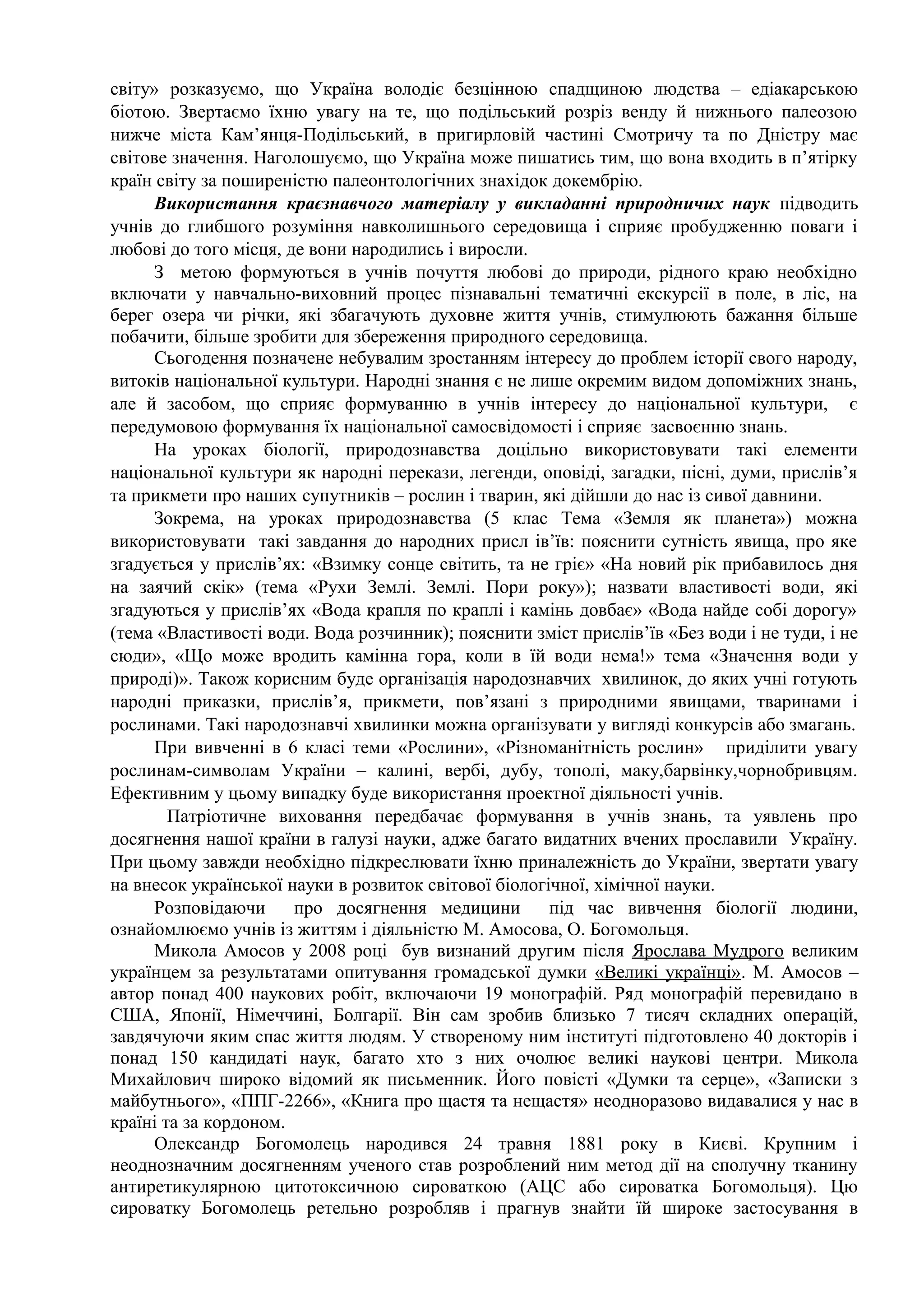 світу» розказуємо, що Україна володіє безцінною спадщиною людства – едіакарською
біотою. Звертаємо їхню увагу на те, що подільський розріз венду й нижнього палеозою
нижче міста Кам’янця-Подільський, в пригирловій частині Смотричу та по Дністру має
світове значення. Наголошуємо, що Україна може пишатись тим, що вона входить в п’ятірку
країн світу за поширеністю палеонтологічних знахідок докембрію.
Використання краєзнавчого матеріалу у викладанні природничих наук підводить
учнів до глибшого розуміння навколишнього середовища і сприяє пробудженню поваги і
любові до того місця, де вони народились і виросли.
З метою формуються в учнів почуття любові до природи, рідного краю необхідно
включати у навчально-виховний процес пізнавальні тематичні екскурсії в поле, в ліс, на
берег озера чи річки, які збагачують духовне життя учнів, стимулюють бажання більше
побачити, більше зробити для збереження природного середовища.
Сьогодення позначене небувалим зростанням інтересу до проблем історії свого народу,
витоків національної культури. Народні знання є не лише окремим видом допоміжних знань,
але й засобом, що сприяє формуванню в учнів інтересу до національної культури, є
передумовою формування їх національної самосвідомості і сприяє засвоєнню знань.
На уроках біології, природознавства доцільно використовувати такі елементи
національної культури як народні перекази, легенди, оповіді, загадки, пісні, думи, прислів’я
та прикмети про наших супутників – рослин і тварин, які дійшли до нас із сивої давнини.
Зокрема, на уроках природознавства (5 клас Тема «Земля як планета») можна
використовувати такі завдання до народних присл ів’їв: пояснити сутність явища, про яке
згадується у прислів’ях: «Взимку сонце світить, та не гріє» «На новий рік прибавилось дня
на заячий скік» (тема «Рухи Землі. Землі. Пори року»); назвати властивості води, які
згадуються у прислів’ях «Вода крапля по краплі і камінь довбає» «Вода найде собі дорогу»
(тема «Властивості води. Вода розчинник); пояснити зміст прислів’їв «Без води і не туди, і не
сюди», «Що може вродить камінна гора, коли в їй води нема!» тема «Значення води у
природі)». Також корисним буде організація народознавчих хвилинок, до яких учні готують
народні приказки, прислів’я, прикмети, пов’язані з природними явищами, тваринами і
рослинами. Такі народознавчі хвилинки можна організувати у вигляді конкурсів або змагань.
При вивченні в 6 класі теми «Рослини», «Різноманітність рослин» приділити увагу
рослинам-символам України – калині, вербі, дубу, тополі, маку,барвінку,чорнобривцям.
Ефективним у цьому випадку буде використання проектної діяльності учнів.
Патріотичне виховання передбачає формування в учнів знань, та уявлень про
досягнення нашої країни в галузі науки, адже багато видатних вчених прославили Україну.
При цьому завжди необхідно підкреслювати їхню приналежність до України, звертати увагу
на внесок української науки в розвиток світової біологічної, хімічної науки.
Розповідаючи про досягнення медицини під час вивчення біології людини,
ознайомлюємо учнів із життям і діяльністю М. Амосова, О. Богомольця.
Микола Амосов у 2008 році був визнаний другим після Ярослава Мудрого великим
українцем за результатами опитування громадської думки «Великі українці». М. Амосов –
автор понад 400 наукових робіт, включаючи 19 монографій. Ряд монографій перевидано в
США, Японії, Німеччині, Болгарії. Він сам зробив близько 7 тисяч складних операцій,
завдячуючи яким спас життя людям. У створеному ним інституті підготовлено 40 докторів і
понад 150 кандидаті наук, багато хто з них очолює великі наукові центри. Микола
Михайлович широко відомий як письменник. Його повісті «Думки та серце», «Записки з
майбутнього», «ППГ-2266», «Книга про щастя та нещастя» неодноразово видавалися у нас в
країні та за кордоном.
Олександр Богомолець народився 24 травня 1881 року в Києві. Крупним і
неоднозначним досягненням ученого став розроблений ним метод дії на сполучну тканину
антиретикулярною цитотоксичною сироваткою (АЦС або сироватка Богомольця). Цю
сироватку Богомолець ретельно розробляв і прагнув знайти їй широке застосування в
 