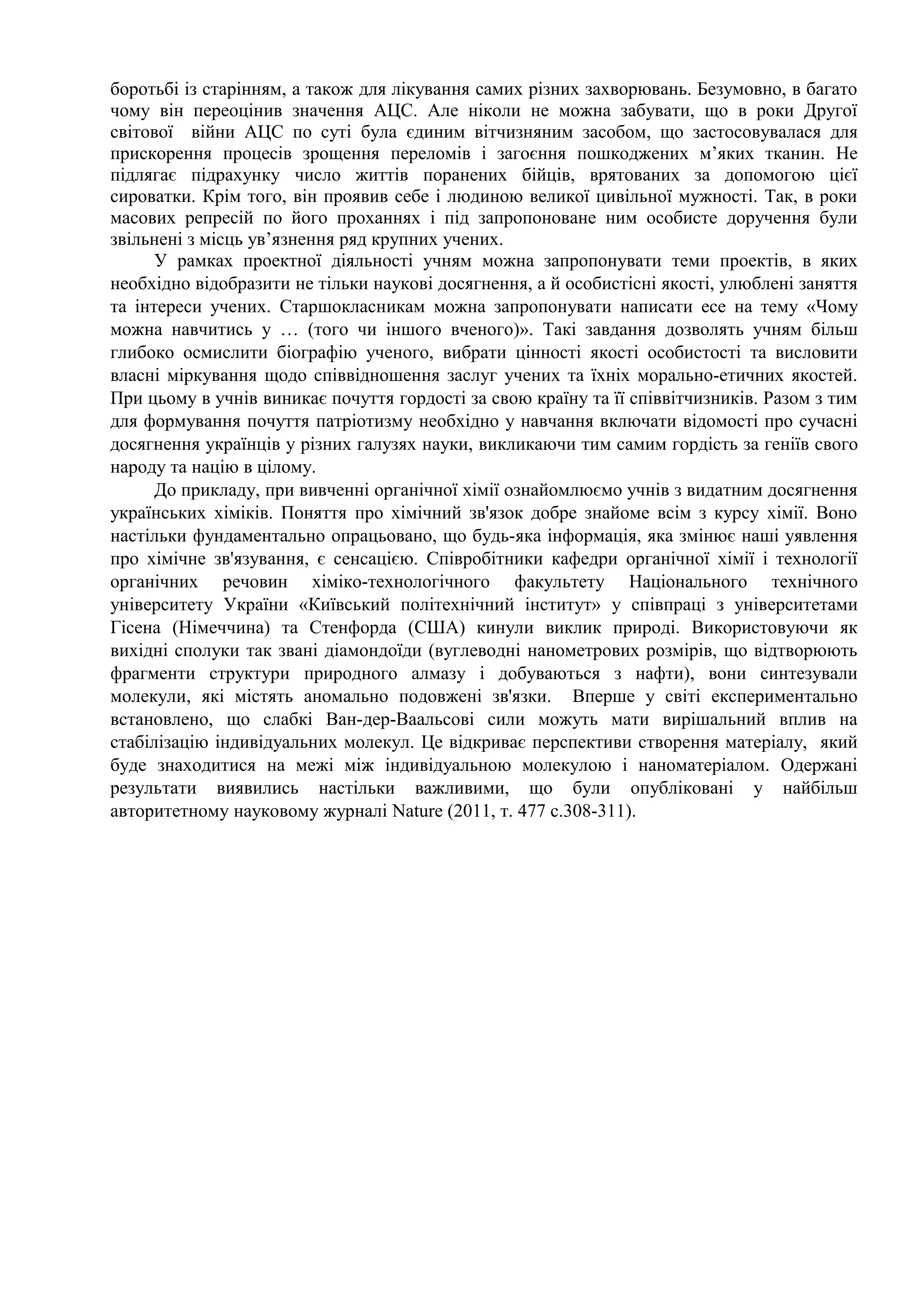 боротьбі із старінням, а також для лікування самих різних захворювань. Безумовно, в багато
чому він переоцінив значення АЦС. Але ніколи не можна забувати, що в роки Другої
світової війни АЦС по суті була єдиним вітчизняним засобом, що застосовувалася для
прискорення процесів зрощення переломів і загоєння пошкоджених м’яких тканин. Не
підлягає підрахунку число життів поранених бійців, врятованих за допомогою цієї
сироватки. Крім того, він проявив себе і людиною великої цивільної мужності. Так, в роки
масових репресій по його проханнях і під запропоноване ним особисте доручення були
звільнені з місць ув’язнення ряд крупних учених.
У рамках проектної діяльності учням можна запропонувати теми проектів, в яких
необхідно відобразити не тільки наукові досягнення, а й особистісні якості, улюблені заняття
та інтереси учених. Старшокласникам можна запропонувати написати есе на тему «Чому
можна навчитись у … (того чи іншого вченого)». Такі завдання дозволять учням більш
глибоко осмислити біографію ученого, вибрати цінності якості особистості та висловити
власні міркування щодо співвідношення заслуг учених та їхніх морально-етичних якостей.
При цьому в учнів виникає почуття гордості за свою країну та її співвітчизників. Разом з тим
для формування почуття патріотизму необхідно у навчання включати відомості про сучасні
досягнення українців у різних галузях науки, викликаючи тим самим гордість за геніїв свого
народу та націю в цілому.
До прикладу, при вивченні органічної хімії ознайомлюємо учнів з видатним досягнення
українських хіміків. Поняття про хімічний зв'язок добре знайоме всім з курсу хімії. Воно
настільки фундаментально опрацьовано, що будь-яка інформація, яка змінює наші уявлення
про хімічне зв'язування, є сенсацією. Співробітники кафедри органічної хімії і технології
органічних речовин хіміко-технологічного факультету Національного технічного
університету України «Київський політехнічний інститут» у співпраці з університетами
Гісена (Німеччина) та Стенфорда (США) кинули виклик природі. Використовуючи як
вихідні сполуки так звані діамондоїди (вуглеводні нанометрових розмірів, що відтворюють
фрагменти структури природного алмазу і добуваються з нафти), вони синтезували
молекули, які містять аномально подовжені зв'язки. Вперше у світі експериментально
встановлено, що слабкі Ван-дер-Ваальсові сили можуть мати вирішальний вплив на
стабілізацію індивідуальних молекул. Це відкриває перспективи створення матеріалу, який
буде знаходитися на межі між індивідуальною молекулою і наноматеріалом. Одержані
результати виявились настільки важливими, що були опубліковані у найбільш
авторитетному науковому журналі Nature (2011, т. 477 с.308-311).
 
