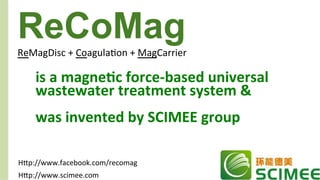 is	
  a	
  magne)c	
  force-­‐based	
  universal	
  
wastewater	
  treatment	
  system	
  &	
  
	
  
was	
  invented	
  by	
  SCIMEE	
  group	
  
ReCoMagReMagDisc	
  +	
  Coagula0on	
  +	
  MagCarrier	
  
H4p://www.facebook.com/recomag	
  
H4p://www.scimee.com	
  
 