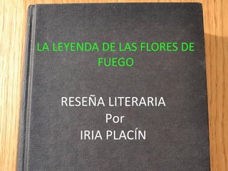 LA LEYENDA DE LAS FLORES DE
FUEGO
RESEÑA LITERARIA
Por
IRIA PLACÍN
 