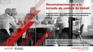 Recomanacions per a la
tornada als centres de treball
Recomanacions per a empreses i persones treballadores
sobre possibles actuacions vinculades al coronavirus
Recull de les recomanacions
del Consell de Relacions Laborals de Catalunya
 