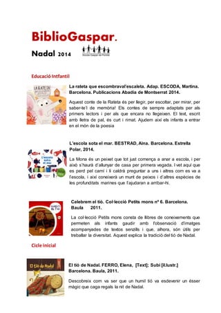 BiblioGaspar.
Nadal 2014
Educació Intfantil
La rateta que escombraval’escaleta. Adap. ESCODA, Martina.
Barcelona. Publicacions Abadia de Montserrat 2014.
Aquest conte de la Rateta és per llegir, per escoltar, per mirar, per
saber-te’l de memòria! Els contes de sempre adaptats per als
primers lectors i per als que encara no llegeixen. El text, escrit
amb lletra de pal, és curt i rimat. Ajudem així els infants a entrar
en el món de la poesia
L’escola sota el mar. BESTRAD, Aina. Barcelona. Estrella
Polar, 2014.
La Mona és un peixet que tot just comença a anar a escola, i per
això s’haurà d’allunyar de casa per primera vegada. I vet aquí que
es perd pel camí i li caldrà preguntar a uns i altres com es va a
l’escola, i així coneixerà un munt de peixos i d’altres espècies de
les profunditats marines que l’ajudaran a arribar-hi.
Celebrem el tió. Col·lecció Petits mons nº 6. Barcelona.
Baula 2011.
La col·lecció Petits mons consta de llibres de coneixements que
permeten als infants gaudir amb l'observació d'imatges
acompanyades de textos senzills i que, alhora, són útils per
treballar la diversitat. Aquest explica la tradició del tió de Nadal.
Cicle inicial
El tió de Nadal. FERRO, Elena, [Text]; Subi [il.lustr.]
Barcelona. Baula, 2011.
Descobreix com va ser que un humil tió va esdevenir un ésser
màgic que caga regals la nit de Nadal.
 