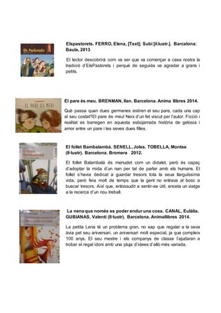 Elspastorets. FERRO, Elena, [Text]; Subi [il.lustr.]. Barcelona:
Baula, 2013
El lector descobrirà com va ser que va començar a casa nostra la
tradició d’ElsPastorets i perquè de seguida va agradar a grans i
petits.
El pare és meu. BRENMAN, Ilan. Barcelona. Anima llibres 2014.
Què passa quan dues germanes estiren el seu pare, cada una cap
al seu costat?El pare és meu! Neix d’un fet viscut per l’autor. Ficció i
realitat es barregen en aquesta esbojarrada història de gelosia i
amor entre un pare i les seves dues filles.
El follet Bambalambà. SENELL, Joles. TOBELLA, Montse
(Il·lustr). Barcelona. Bromera 2012.
El follet Balambalà és menudet com un didalet, però és capaç
d’adoptar la mida d’un nan per tal de parlar amb els humans. El
follet s’havia dedicat a guardar tresors tota la seua llarguíssima
vida, però feia molt de temps que la gent no entrava al bosc a
buscar tresors. Així que, entossudit a sentir-se útil, enceta un viatge
a la recerca d’un nou treball.
La nena que només es poder endur una cosa. CANAL, Eulàlia.
GUBIANAS, Valentí (Il·lustr). Barcelona. Animallibres 2014.
La petita Lena té un problema gran, no sap que regalar a la seva
àvia pel seu aniversari, un aniversari molt especial, ja que compleix
100 anys. El seu mestre i els companys de classe l’ajudaran a
trobar el regal idoni amb una pluja d’idees d’allò més variada.
 