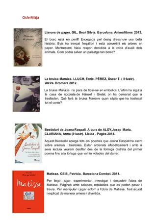 Cicle Mitjà
Llavors de paper. GIL, Bea i Silvia. Barcelona. Animallibres 2013.
El bosc està en perill! Encegada pel desig d’escriure una bella
història, Eyla ha trencat l’equilibri i està convertint els arbres en
paper. Mentrestant, Naia respon decidida a la crida d’auxili dels
animals. Com podrà salvar un paisatge tan bonic?
La bruixa Maruixa. LLUCH, Enric. PÉREZ, Oscar T. ( Il·lustr).
Alzira. Bromera 2012.
La bruixa Maruixa no para de ficar-se en embolics. L’últim ha sigut a
la casa de xocolate de Hänsel i Gretel, on ha demanat que la
traslladen. Què farà la bruixa Manaire quan sàpia que ha trastocat
tot el conte?
Bestiolari de Joana Raspall. A cura de ALOY,Josep Maria.
CLARIANA, Anna (Il·lustr). Lleida . Pagès 2014.
Aquest Bestiolari aplega tots els poemes que Joana Raspall ha escrit
sobre animals i bestioles. Estan ordenats alfabèticament i amb la
seva lectura veurem desfilar des de la formiga distreta del primer
poema fins a la tortuga que vol fer volades del darrer.
Matisse. GEIS, Patricia. Barcelona Combel. 2014.
Per llegir, jugar, experimentar, investigar i descobrir l'obra de
Matisse. Pàgines amb solapes, retallables que es poden posar i
treure. Per manipular i jugar entorn a l'obra de Matisse. Text acurat
i explicat de manera amena i divertida.
 