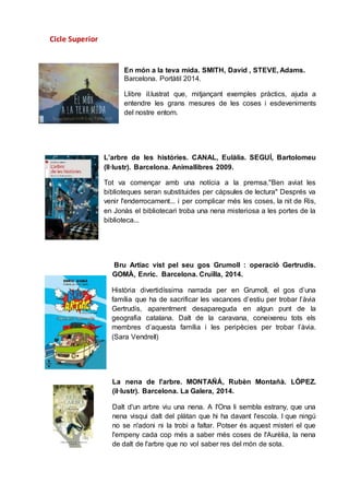 Cicle Superior
En món a la teva mida. SMITH, David , STEVE, Adams.
Barcelona. Portàtil 2014.
Llibre il.lustrat que, mitjançant exemples pràctics, ajuda a
entendre les grans mesures de les coses i esdeveniments
del nostre entorn.
L’arbre de les històries. CANAL, Eulàlia. SEGUÍ, Bartolomeu
(Il·lustr). Barcelona. Animallibres 2009.
Tot va començar amb una notícia a la premsa."Ben aviat les
biblioteques seran substituides per càpsules de lectura" Després va
venir l'enderrocament... i per complicar més les coses, la nit de Ris,
en Jonàs el bibliotecari troba una nena misteriosa a les portes de la
biblioteca...
Bru Artiac vist pel seu gos Grumoll : operació Gertrudis.
GOMÀ, Enric. Barcelona. Cruïlla, 2014.
Història divertidíssima narrada per en Grumoll, el gos d’una
família que ha de sacrificar les vacances d’estiu per trobar l’àvia
Gertrudis, aparentment desapareguda en algun punt de la
geografia catalana. Dalt de la caravana, coneixereu tots els
membres d’aquesta família i les peripècies per trobar l’àvia.
(Sara Vendrell)
La nena de l'arbre. MONTAÑÁ, Rubèn Montañà. LÒPEZ.
(il·lustr). Barcelona. La Galera, 2014.
Dalt d'un arbre viu una nena. A l'Ona li sembla estrany, que una
nena visqui dalt del plàtan que hi ha davant l'escola. I que ningú
no se n'adoni ni la trobi a faltar. Potser és aquest misteri el que
l'empeny cada cop més a saber més coses de l'Aurèlia, la nena
de dalt de l'arbre que no vol saber res del món de sota.
 