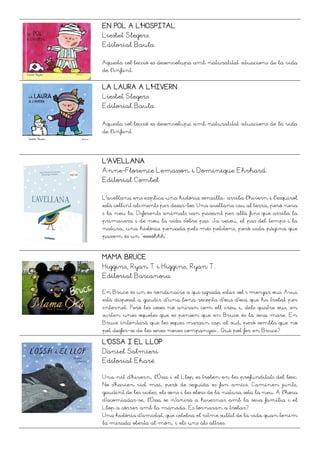 EN POL A L’HOSPITAL
Liesbet Slegers
Editorial Baula
Aquesta col·lecció es desenvolupa amb naturalitat situacions de la vida
de l’infant.
LA LAURA A L’HIVERN
Liesbet Slegers
Editorial Baula
Aquesta col·lecció es desenvolupa amb naturalitat situacions de la vida
de l’infant.
L’AVELLANA
Anne-Florence Lemasson i Dominique Ehrhard.
Editorial Combel
L'avellana ens explica una història senzilla: arriba l'hivern i l'esquirol
està collint aliments per desar-los. Una avellana cau al terra, però neva
i la neu la. Diferents animals van passant per allà fins que arriba la
primavera i de nou la vida s'obre pas. Ja veieu, el pas del temps i la
natura, una història pensada pels més petitons, però cada pàgina que
passem és un "oooohhh".
MAMA BRUCE
Higgins, Ryan T i Higgins, Ryan T.
Editorial Barcanova
En Bruce és un os rondinaire a qui agrada estar sol i menjar ous. Avui
està disposat a gaudir d'una bona recepta d'ous d'oca que ha trobat per
internet. Però les coses no aniran com ell creu i, dels quatre ous, en
surten unes oquetes que es pensen que en Bruce és la seva mare. En
Bruce intentarà que les oques marxin cap al sud, però sembla que no
pot desfer-se de les seves noves companyes... Què pot fer en Bruce?
L’OSSA I EL LLOP
Daniel Salmieri
Editorial Ekaré
Una nit d’hivern, l’Óssa i el Llop es troben en les profunditats del bosc.
No s’havien vist mai, però de seguida es fan amics. Caminen junts,
gaudint de les vistes, els sons i les olors de la natura sota la neu. A l’hora
d’acomiadar-se, l’Óssa se n’anirà a hivernar amb la seva família i el
Llop a córrer amb la manada. Es tornaran a trobar?
Una història d’amistat, que celebra el ritme subtil de la vida quan tenim
la mirada oberta al món, i els uns als altres.
 