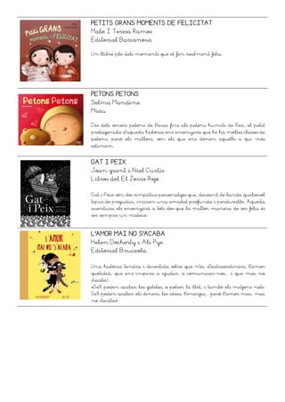 PETITS GRANS MOMENTS DE FELICITAT
Mabe I Teresa Ramos
Editorial Barcanova
Un llibre ple dels moments que et fan realment feliç.
PETONS PETONS
Selma Mandine
Miau
Des dels sonors petons de l'àvia fins als petons humits de Rex, el petit
protagonista d'aquesta història ens ensenyarà que hi ha moltes classes de
petons, però els millors, són els que ens donen aquells a qui més
estimem.
GAT I PEIX
Joan grant i Niel Curtis
Libros del El Zorro Rojo
Gat i Peix són dos simpàtics personatges que, deixant de banda qualsevol
tipus de prejudici, inicien una amistat profunda i perdurable. Aquesta
aventura els ensenyarà a tots dos que la millor manera de ser feliç és
ser sempre un mateix.
L’AMOR MAI NO S’ACABA
Helen Docherty i Ali Pye
Editorial Bruixola
Una història tendra i divertida sobre que n'és, d'extraordinari, l'amor
quotidià, que ens inspira a ajudar, a comunicar-nos... i que mai no
s'acaba!:
«Se't poden acabar les galetes, o potser la llet, i també els mitjons nets.
Se't poden acabar els diners, les idees, l'energia... però l'amor mai, mai
no s'acaba».
 
