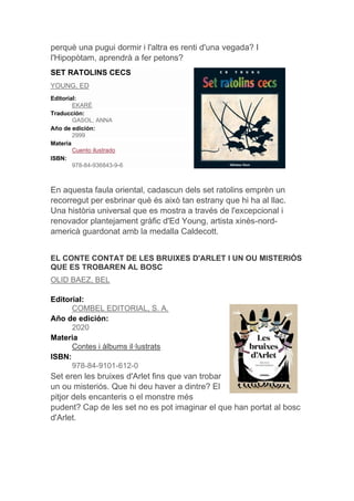 perquè una pugui dormir i l'altra es renti d'una vegada? I
l'Hipopòtam, aprendrà a fer petons?
SET RATOLINS CECS
YOUNG, ED
Editorial:
EKARÉ
Traducción:
GASOL, ANNA
Año de edición:
2999
Materia
Cuento ilustrado
ISBN:
978-84-936843-9-6
En aquesta faula oriental, cadascun dels set ratolins emprèn un
recorregut per esbrinar què és això tan estrany que hi ha al llac.
Una història universal que es mostra a través de l'excepcional i
renovador plantejament gràfic d'Ed Young, artista xinès-nord-
americà guardonat amb la medalla Caldecott.
EL CONTE CONTAT DE LES BRUIXES D'ARLET I UN OU MISTERIÓS
QUE ES TROBAREN AL BOSC
OLID BAEZ, BEL
Editorial:
COMBEL EDITORIAL, S. A.
Año de edición:
2020
Materia
Contes i àlbums il·lustrats
ISBN:
978-84-9101-612-0
Set eren les bruixes d'Arlet fins que van trobar
un ou misteriós. Que hi deu haver a dintre? El
pitjor dels encanteris o el monstre més
pudent? Cap de les set no es pot imaginar el que han portat al bosc
d'Arlet.
 