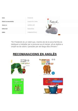 ítulo Frederick
Edad recomendada: A partir de 3 años
Autor/a: LIONNI, LEO
Editorial: Kalandraka
ISBN: 9788493375911
"En Frederick és un ratolí que, mentre els de la seva família es
dediquen a treballar per a procurar-se el menjar, ell es dedica a
omplir-se de colors i paraules per als llargs dies d'hivern."
 