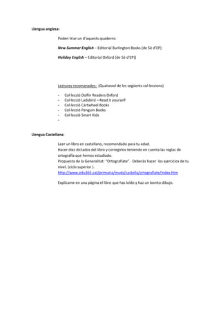 Llengua anglesa:

               Poden triar un d’aquests quaderns:

               New Summer English – Editorial Burlington Books (de 5è d’EP)

               Holiday English – Editorial Oxford (de 5è d’EP))




               Lectures recomanades: (Qualsevol de les següents col·leccions)

               -      Col·lecció Dolfin Readers Oxford
               -      Col·lecció Ladybird – Read it yourself
               -      Col·lecció Cartwheel Books
               -      Col·lecció Penguin Books
               -      Col·lecció Smart Kids
               -


Llengua Castellana:

               Leer un libro en castellano, recomendado para tu edad.
               Hacer diez dictados del libro y corregirlos teniendo en cuenta las reglas de
               ortografía que hemos estudiado.
               Propuesta de la Generalitat: “Ortografíate”. Deberás hacer los ejercicios de tu
               nivel. (ciclo superior ).
               http://www.edu365.cat/primaria/muds/castella/ortografiate/index.htm

               Explícame en una página el libro que has leído y haz un bonito dibujo.
 
