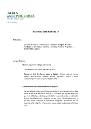 Recomanacions d’estiu 6è EP


Matemàtica :

                 Quadern de treball. Matemàtiques. Destreses bàsiques. Càlcul i
                 resolució de problemes. Editorial Cruïlla.6è Primària. Projecte 3.16.
                 ISBN: 9788466122559.




Llengua Catalana:

            a)Lectura expressiva i comprensió lectora

                Cal que dediqui una estona diària a la lectura.

                 Textos per llegir (en format paper o digital): Contes, històries, còmics,
                revistes, Notícies/diaris, poemes, correus electrònics, postal i llibres
                recomanats per l’escola, penjats a la pàgina WEB.



               b) Expressió escrita / Lèxic / Gramàtica / Ortografia

                -Cal que a l’estiu realitzi una crònica setmanal d’un fet relacionat amb el dia a
                dia de les vacances. Per tal de realitzar la crònica cal que segueixi les pautes
                que hem utilitzat durant el curs per treballar l’expressió escrita. La crònica ha
                de tenir plantejament,nus i desenllaç. Un cop escrita cal reflexionar sobre el
                que s’ha escrit, comprovar la coherència, ortografia i presentació. Es pot
                presentar amb bolígraf o a l’ordinador. Aquest treball serà avaluat a l’inici de
                curs.
 