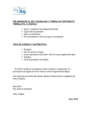 PER ENRIQUIR EL SEU VOCABULARI I TREBALLAR CONTINGUTS
TREBALLATS A L’ESCOLA:
 Veure i comentar tots plegats pel·lícules
 Jugar amb les paraules
 Anar a la biblioteca
 Fer els quaderns i exercicis que us recomanem
JOCS DE LLENGUA I MATEMÀTICA:
 El penjat
 Joc de cartes, el bingo...
 Cercar paraules al diccionari, fent-ho cada vegada més ràpid
 Sudokus
 Jocs de paraules ( Scrabble)
Per últim, també us recomanem visites a museus o exposicions i la
participació en alguna activitat festiva com ara alguna Festa Major.
Com veieu les activitats són moltes. Gaudiu al màxim amb la companyia de
tota la família.
Bon estiu!
Ens veiem al setembre
Alba i Àngels
Juny 2015
 