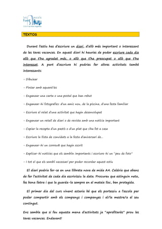 TEXTOS
Durant l’estiu has d’escriure un diari, d’allò més important o interessant
de les teves vacances. En aquest diari hi hauries de poder escriure cada dia
allò que t’ha agradat més, o allò que t’ha preocupat o allò que t’ha
interessat. A part d’escriure hi podries fer altres activitats també
interessants:
- Dibuixar
- Pintar amb aquarel·les
- Enganxar una carta o una postal que han rebut
- Enganxar-hi fotografies: d’un amic nou, de la piscina, d’una festa familiar
- Escriure el relat d’una activitat que hagin desenvolupat
- Enganxar un retall de diari o de revista amb una notícia important
- Copiar la recepta d’un pastís o d’un plat que s’ha fet a casa
- Escriure la llista de convidats a la festa d’aniversari de...
- Enganxar-hi un correu@ que hagin escrit
- Explicar-hi notícies que els semblin importants i escriure-hi un “peu de foto”
- I tot el que els sembli necessari per poder recordar aquest estiu
El diari podria fer-se en una llibreta nova de mida A4. Caldria que abans
de fer l’activitat de cada dia escrivissiu la data. Procureu que estinguin neta,
fes bona lletra i que la guarda-la sempre en el mateix lloc, ben protegida.
El primer dia del curs vinent estaria bé que els portessiu a l’escola per
poder compartir amb els companys i companyes i el/la mestre/a el seu
contingut.
Ens sembla que si feu aquesta mena d’activitats ja “aprofitaràs” prou les
teves vacances. Endavant!
 
