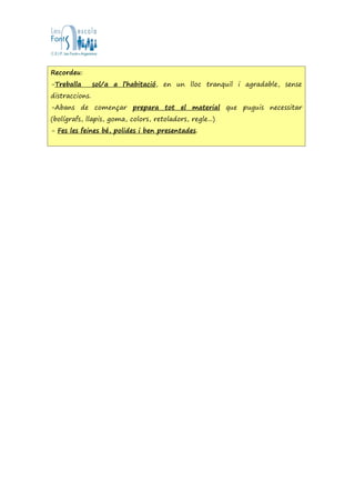 Recordeu:
-Treballa sol/a a l’habitació, en un lloc tranquil i agradable, sense
distraccions.
-Abans de començar prepara tot el material que puguis necessitar
(bolígrafs, llapis, goma, colors, retoladors, regle...)
- Fes les feines bé, polides i ben presentades.
 