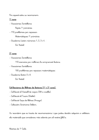 Per aquest estiu us recomanem
1r
curs
- Vacaciones Santillana
Repàs 1r
primària
- 110 problemes per repassar
Matemàtiques 1r
primària
- Quaderns Lector números 1, 2, 3 i 4.
Ed. Nadal
2n
curs
- Vacaciones Santillana
110 exercicis per millorar la comprensió lectora
- Vacaciones Santillana
100 p'roblemes per repassar matemàtiques
- Quaderns lector 5 i 6
Ed. Nadal
Col·leccions de llibres de lectura (1r
i 2n
curs).
- Col·lecció el Vaixell de vapor (SM o cruïlla).
- Col·lecció el Tucan (Edebé).
- Col·lecció Sopa de llibres (Anaya).
- Colección Gerónimo Stilton.
Us recordem que es tracta de recomanacions i que podeu decidir adquirir o utilitzar
els materials que considereu més adients per al vostre fill/a.
Mestres de 1r
Cicle.
 