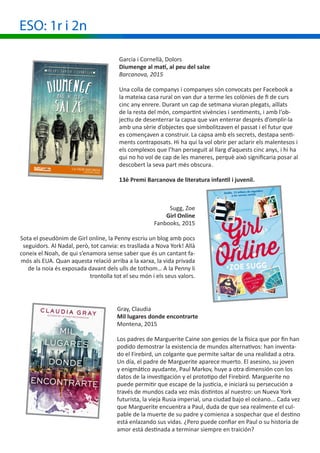 ESO: 1r i 2n
Garcia i Cornellà, Dolors
Diumenge al matí, al peu del salze
Barcanova, 2015
Una colla de companys i companyes són convocats per Facebook a
la mateixa casa rural on van dur a terme les colònies de fi de curs
cinc any enrere. Durant un cap de setmana viuran plegats, aïllats
de la resta del món, compartint vivències i sentiments, i amb l‘ob-
jectiu de desenterrar la capsa que van enterrar després d’omplir-la
amb una sèrie d’objectes que simbolitzaven el passat i el futur que
es començaven a construir. La capsa amb els secrets, destapa senti-
ments contraposats. Hi ha qui la vol obrir per aclarir els malentesos i
els complexos que l’han perseguit al llarg d’aquests cinc anys, i hi ha
qui no ho vol de cap de les maneres, perquè això significaria posar al
descobert la seva part més obscura.
13è Premi Barcanova de literatura infantil i juvenil.
Sugg, Zoe
Girl Online
Fanbooks, 2015
Sota el pseudònim de Girl online, la Penny escriu un blog amb pocs
seguidors. Al Nadal, però, tot canvia: es trasllada a Nova York! Allà
coneix el Noah, de qui s’enamora sense saber que és un cantant fa-
mós als EUA. Quan aquesta relació arriba a la xarxa, la vida privada
de la noia és exposada davant dels ulls de tothom… A la Penny li
trontolla tot el seu món i els seus valors.
Gray, Claudia
Mil lugares donde encontrarte
Montena, 2015
Los padres de Marguerite Caine son genios de la física que por fin han
podido demostrar la existencia de mundos alternativos: han inventa-
do el Firebird, un colgante que permite saltar de una realidad a otra.
Un día, el padre de Marguerite aparece muerto. El asesino, su joven
y enigmático ayudante, Paul Markov, huye a otra dimensión con los
datos de la investigación y el prototipo del Firebird. Marguerite no
puede permitir que escape de la justicia, e iniciará su persecución a
través de mundos cada vez más distintos al nuestro: un Nueva York
futurista, la vieja Rusia imperial, una ciudad bajo el océano... Cada vez
que Marguerite encuentra a Paul, duda de que sea realmente el cul-
pable de la muerte de su padre y comienza a sospechar que el destino
está enlazando sus vidas. ¿Pero puede confiar en Paul o su historia de
amor está destinada a terminar siempre en traición?
 
