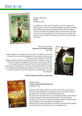 ESO: 3r i 4t
Palomas, Alejandro
Un fill
La Galera, 2015
En Guillem és un nen que ens enamora. La seva heroïna és la
Mary Poppins i s’aferra a una paraula màgica. No obstant, davant
del somriure permanent, de la ingenuïtat i de la seva imagina-
ció, hi ha un misteri per resoldre que té a veure amb el seu pare
en crisi i la seva mare absent. Res no és segur al seu voltat. Una
mestra i una orientadora ajudaran a posar ordre a aquest cabal
d’emocions.
Romero Pérez, María
Cenizas de un octubre helado
SM, 2015
Joaquín regresa a su ciudad natal para visitar a su abuela, pero lo que
encuentra es una nota de despedida en la que ella le comunica que
sus días en este mundo han terminado.
Joaquín, roto por el dolor, busca una explicación al trágico acontecimi-
ento que le llevará a las páginas de un diario, el diario de su abuela.
En sus páginas descubrirá quién fue de verdad Amalia Furió. Una
historia que se remonta a su infancia en un orfanato, donde fue objeto
de un experimento ciéntifico que acabaría con la vida de muchos niños
y en la que Joaquín encontrará la clave de su desaparición cincuenta
años después.
Premi Fundació Jordi Sierra i Fabra 2015
Dashner, James
L’ Esclat. El Corredor del Laberint 4.
Fanbooks, 2015
Abans de crear CRUEL, abans de construir la Clariana, abans que en
Thomas entrés al Laberint, les erupcions solars van arrassar la Terra i
van destruir el món que la humanitat donava per fet.
Tot i que molts van sobreviure, ara una estranya malaltia s’ha estès per
tot l’est dels Estats Units i la humanitat està al caire de l’abisme.
En Mark i la Trina estan convençuts que poden salvar els supervivents i
estan decidits a fer l’impossible per aconseguir-ho.
Preqüela d’El Corredor del Laberint, L’esclat és la història de la caiguda
de la civilització i de la malaltia que ho va engendrar tot.
 