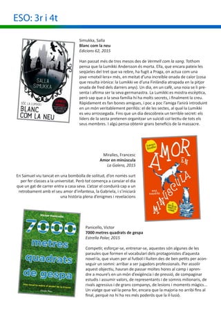 Miralles, Francesc
Amor en minúscula
La Galera, 2015
En Samuel viu tancat en una bombolla de solitud, d’on només surt
per fer classes a la universitat. Però tot comença a canviar el dia
que un gat de carrer entra a casa seva. L’atzar el conduirà cap a un
retrobament amb el seu amor d’infantesa, la Gabriela, i s’iniciarà
una història plena d’enigmes i revelacions
ESO: 3r i 4t
Panicello, Victor
7000 metres quadrats de gespa
Estrella Polar, 2015
Competir, esforçar-se, entrenar-se, aquestes són algunes de les
paraules que formen el vocabulari dels protagonistes d’aquesta
novel·la, que viuen per al futbol i lluiten des de ben petits per acon-
seguir un somni: arribar a ser jugadors professionals. Per assolir
aquest objectiu, hauran de passar moltes hores al camp i apren-
dre a moure’s en un món d’exigència i de pressió, de compaginar
estudis i assumir valors, de representants i de somnis milionaris, de
rivals agressius i de grans companys, de lesions i moments màgics...
Un viatge que val la pena fer, encara que la majoria no arribi fins al
final, perquè no hi ha res més poderós que la il·lusió.
Simukka, Salla
Blanc com la neu
Edicions 62, 2015
Han passat més de tres mesos des de Vermell com la sang. Tothom
pensa que la Lumikki Andersson és morta. Ella, que encara pateix les
seqüeles del tret que va rebre, ha fugit a Praga, on actua com una
jove «motxil·lera» més, en meitat d’una increïble onada de calor (cosa
que resulta irònica: la Lumikki ve d’una Finlàndia atrapada en la pitjor
onada de fred dels darrers anys). Un dia, en un cafè, una noia se li pre-
senta i afirma ser la seva germanastra. La Lumikki es mostra escèptica,
però sap que a la seva família hi ha molts secrets, i finalment la creu.
Ràpidament es fan bones amigues, i poc a poc l’amiga l’anirà introduint
en un món veritablement perillós: el de les sectes, al qual la Lumikki
es veu arrossegada. Fins que un dia descobreix un terrible secret: els
líders de la secta pretenen organitzar un suïcidi col·lectiu de tots els
seus membres. I algú pensa obtenir grans beneficis de la massacre.
 