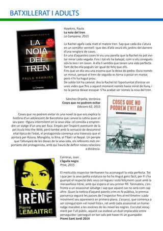 Hawkins, Paula
La noia del tren
La Campana, 2015
La Rachel agafa cada matí el mateix tren. Sap que cada dia s’atura
en un semàfor vermell i que des d’allà veurà els jardins del darrere
d’una renglera de cases.
En una d’aquestes cases hi viu una parella que la Rachel no pot evi-
tar mirar cada vegada. Fins i tot els ha batejat, com si els conegués:
són la Jess i en Jason. A ella li sembla que tenen una vida perfecta.
Tant de bo ella pogués ser igual de feliç que ells.
Fins que un dia veu una escena que la deixa de pedra. Dura només
un minut, perquè el tren de seguida es torna a posar en marxa;
però n’hi ha hagut prou.
De sobte tot ha canviat. Ara la Rachel té l’oportunitat d’entrar en
unes vides que fins a aquest moment només havia mirat de lluny, i
no la pensa deixar escapar. S’ha acabat ser només la noia del tren.
Sánchez Orpella, Verónica
Coses que no podrem evitar
Edicions 62, 2015
Coses que no podrem evitar és una novel.la que ens explica la
història d’un adolescent de Barcelona que canvia la rutina quan el
seu pare –figura intermitent en la seva vida– el convida a empren-
dre un viatge d’un any per Àsia. Empès per l’esperit aventurer de la
pel.lícula Into the Wild, però també amb la sensació de descontrol
vital típica de l’edat, el protagonista comença una travessia que el
portarà per Rússia, Mongòlia, la Xina, el Tibet i el Nepal. Un periple
que l’allunyarà de les dones de la seva vida, els referents més im-
portants del protagonista, amb qui haurà de definir noves relacions
a distància.
BATXILLERAT I ADULTS
Carreras, Joan
L’àguila negra
Proa, 2015
El meticulós inspector Verhoeven ha aconseguit la vida perfecta. Tot
i que per la seva petita estatura no ho ha tingut gens fàcil, per fi s’ha
guanyat el respecte dels seus col·legues i està feliçment casat amb la
meravellosa Irène, amb qui espera el seu primer fill. Tanmateix, s’en-
fronta a un assassinat salvatge i sap que aquest cas no serà com cap
altre. Quan la notícia d’aquest paorós crim es fa pública, la premsa
parisenca seguirà les passes de l’inspector fins al mil·límetre i cada
moviment seu apareixerà en primera plana. L’assassí, que comença a
ser conegut com «el novel·lista», ret amb cada assassinat un home-
natge macabre a les escenes de les novel·les negres. Escrutat voraç-
ment per l’ull públic, aquest cas esdevé un duel implacable entre
perseguidor i perseguit on tan sols pot haver-hi un guanyador.
Premi Sant Jordi 2014
 