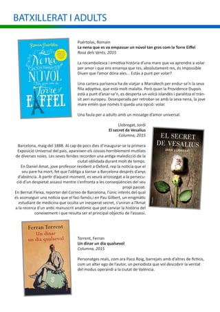 Puértolas, Romain
La nena que es va empassar un núvol tan gros com la Torre Eiffel
Rosa dels Vents, 2015
La rocambolesca i emotiva història d’una mare que va aprendre a volar
per amor i que ens ensenya que res, absolutament res, és impossible
Diuen que l’amor dóna ales... Estàs a punt per volar?
Una cartera parisenca ha de viatjar a Marrakech per endur-se’n la seva
filla adoptiva, que està molt malalta. Però quan la Providence Dupois
està a punt d’anar-se’n, es desperta un volcà islandès i paralitza el tràn-
sit aeri europeu. Desesperada per retrobar-se amb la seva nena, la jove
mare entén que només li queda una opció: volar.
Una faula per a adults amb un missatge d’amor universal.
Llobregat, Jordi
El secret de Vesalius
Columna, 2015
Barcelona, maig del 1888. Al cap de pocs dies d’inaugurar-se la primera
Exposició Universal del país, apareixen els cossos horriblement mutilats
de diverses noies. Les seves ferides recorden una antiga maledicció de la
ciutat oblidada durant molt de temps.
En Daniel Amat, jove professor resident a Oxford, rep la notícia que el
seu pare ha mort, fet que l’obliga a tornar a Barcelona després d’anys
d’absència. A partir d’aquest moment, es veurà arrossegat a la persecu-
ció d’un despietat assassí mentre s’enfronta a les conseqüències del seu
propi passat.
En Bernat Fleixa, reporter del Correo de Barcelona, l’únic interès del qual
és aconseguir una notícia que el faci famós,i en Pau Gilbert, un enigmàtic
estudiant de medicina que oculta un inesperat secret, s’uniran a l’Amat
a la recerca d’un antic manuscrit anatòmic que pot canviar la història del
coneixement i que resulta ser el principal objectiu de l’assassí.
BATXILLERAT I ADULTS
Torrent, Ferran
Un dinar un dia qualsevol
Columna, 2015
Personatges reals, com ara Paco Roig, barrejats amb d’altres de ficticis,
com un alter ego de l’autor, un periodista que vol descobrir la veritat
del modus operandi a la ciutat de València.
 