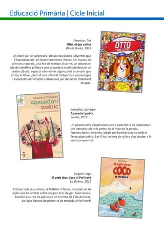 Freeman, Tor
Otto, el gos carter
Blakie Books, 2015
Un llibre ple de sorpreses i detalls fascinants i divertits que
t’hipnotitzaran i et faran riure hores i hores. Un museu de
ciències naturals, una fira de menjar al carrer, un laboratori
ple de científics grillats o una orquestra multitudinària en un
teatre clàssic: aquests són només alguns dels escenaris que
inclou el llibre, plens d’una infinitat d’objectes i personatges
i esquitxats de vinyetes i situacions per deixar-te totalment
atrapat.
Comelles, Salvador
Abecedari poètic
Cruïlla, 2015
Un poema amb il.lustracions per a cada lletra de l’abecedari
per introduir els més petits en el món de la poesia.
Poemes fàcils i divertits, ideals per familiaritzar-se amb el
llenguatge poètic. Les il.lustracions de colors vius ajuden a la
seva comprensió.
Educació Primària | Cicle Inicial
Siegner, Ingo
El petit drac Coco al Pol Nord
La Galera, 2015
El Coco i els seus amics, la Matilde i l’Òscar, rescaten un ós
polar que ha arribat sobre un gran tros de gel. Aviat desco-
breixen que l’ós no pot viure en el clima de l’illa del Drac,
així que hauran de portar-lo de tornada al Pol Nord!
 
