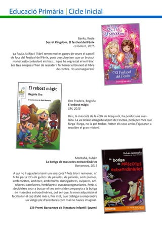 Banks, Rosie
Secret Kingdom. El festival del Fènix
La Galera, 2015
La Paula, la Rita i l’Abril tenen moltes ganes de veure el castell
de focs del Festival del Fènix, però descobreixen que un bruixot
malvat està controlant els focs... i que ha segrestat el rei Fèlix!
Les tres amigues l’han de rescatar i fer tornar el bruixot al llibre
de contes. Ho aconseguiran?
Oro Pradera, Begoña
El rebost màgic
SM, 2015
Rasi, la mascota de la colla de l’esquirol, ha perdut una avel-
lana. La va deixar amagada al pati de l’escola, però per més que
furga i furga, no la pot trobar. Potser els seus amics l’ajudaran a
resoldre el gran misteri.
Educació Primària | Cicle Inicial
Montañá, Rubèn
La botiga de mascotes extraordinàries
Barcanova, 2015
A qui no li agradaria tenir una mascota? Pots triar i remenar; n ‘
hi ha per a tots els gustos: de peludes, de pelades, amb plomes,
amb escates, amb bec, amb morro, rossegadores, ovípares, om-
nívores, carnívores, herbívores i ovolactovegetarianes. Però, si
decideixes anar a buscar el teu animal de companyia a la botiga
de mascotes extraordinàries, pot ser que, la nova adquisició et
faci ballar el cap d’allò més i, fins i tot, que t’obligui a emprendre
un viatge ple d‘aventures com mai no havies imaginat.
13è Premi Barcanova de literatura infantil i juvenil
 