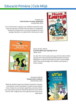 Educació Primària | Cicle Mitjà
Garcia de Oro, Gabriel
El primer llibres que vaig llegir tot sol
Edebé, 2015
Un, dos i fins i tot tres dies sense que el lector obrís el llibre.
Què passava? Havia abandonat definitivament el príncep
Mitjalluna i en Koriat el drac dels set caps? S’havia oblidat
d’ells? Tots els personatges de la història començaven a
témer el pitjor.
					 	 Scieszka, Jon
			 Frank Einstein i el motor antimatèria
Estrella Polar, 2015
A en Frank Einstein li agrada crear artefactes domèstics total-
ment inusuals que es mouen entre la ciència i la imaginació.
Després d’un experiment i una sèrie d’incidents en el seu
garatge-laboratori, els robots Klink i Klank prenen vida!
Pavanello, Roberto
Compte amb la medusa!
Estrella Polar, 2015
Molts de vosaltres segur que coneixeu l’expressió «quedar-
se de pedra», però el que potser no sabeu és que aquesta
frase s’inspira en una senyora esgarrifosa, amb ales, ullals i
una corona plena de serps. Només de descriure-la em vénen
tots els mals. Imagineu-vos com vaig reaccionar quan me la
vaig trobar!
 