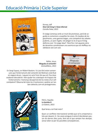 Educació Primària | Cicle Superior
Ballaz, Jesus
Moguda al cementiri
Animallibres, 2015
En Sergi Espasa, en Robert Bastons i la Laia Oró estan conven-
çuts que l’enterramorts del cementiri de Molinars està ficat
en negocis bruts. I aquest no serà l’únic fet que els Tres Asos
acabaran descobrint. Vols ajudar-los a destapar els tripijocs de
l’enterramorts i l’estranya desaparició de les restes d’un vell
combatent? Observa bé totes les il.lustracions i podràs ser tan
bon detectiu com els protagonistes.
Kinney, Jeff
Diari del Greg 9. Ruta infernal
Estrella Polar, 2015
El viatge comença amb un munt de promeses, però de se-
guida es comencen a espatllar les coses. Els lavabos de les
gasolineres, unes gavines boges, una competició de sabates
pudents, un porc fugitiu: tot plegat no és el que el Greg
definiria com “el viatge ideal”. Però fins i tot aquesta sèrie
de desastres constitueixen una aventura que els Heffleys no
oblidaran així com així.
Pétriz, Hypatia
La bomba H
La Galera, 2015
Què faries a la fi del món?
Quan un conflicte internacional sembla que se’ns emportarà a
tots per davant, H. i les seves amigues (i amics!) decideixen pas-
sar els darrers dies junts, fent tot el que sempre han desitjat,
sense tallar-se per les possibles conseqüències.
 