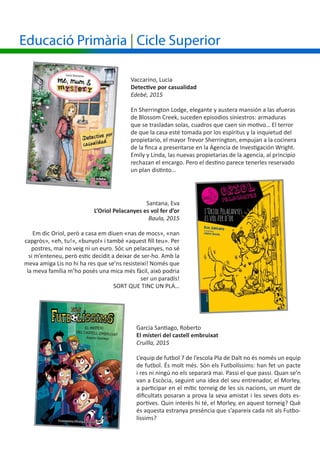 Santana, Eva
L’Oriol Pelacanyes es vol fer d’or
Baula, 2015
Em dic Oriol, però a casa em diuen «nas de mocs», «nan
capgròs», «eh, tu!», «bunyol» i també «aquest fill teu». Per
postres, mai no veig ni un euro. Sóc un pelacanyes, no sé
si m’enteneu, però estic decidit a deixar de ser-ho. Amb la
meva amiga Lis no hi ha res que se’ns resisteixi! Només que
la meva família m’ho posés una mica més fàcil, això podria
ser un paradís!
SORT QUE TINC UN PLA…
Vaccarino, Lucia
Detective por casualidad
Edebé, 2015
En Sherrington Lodge, elegante y austera mansión a las afueras
de Blossom Creek, suceden episodios siniestros: armaduras
que se trasladan solas, cuadros que caen sin motivo… El terror
de que la casa esté tomada por los espíritus y la inquietud del
propietario, el mayor Trevor Sherrington, empujan a la cocinera
de la finca a presentarse en la Agencia de Investigación Wright.
Emily y Linda, las nuevas propietarias de la agencia, al principio
rechazan el encargo. Pero el destino parece tenerles reservado
un plan distinto…
Garcia Santiago, Roberto
El misteri del castell embruixat
Cruïlla, 2015
L’equip de futbol 7 de l’escola Pla de Dalt no és només un equip
de futbol. És molt més. Són els Futbolíssims: han fet un pacte
i res ni ningú no els separarà mai. Passi el que passi. Quan se’n
van a Escòcia, seguint una idea del seu entrenador, el Morley,
a participar en el mític torneig de les sis nacions, un munt de
dificultats posaran a prova la seva amistat i les seves dots es-
portives. Quin interès hi té, el Morley, en aquest torneig? Què
és aquesta estranya presència que s’apareix cada nit als Futbo-
líssims?
Educació Primària | Cicle Superior
 