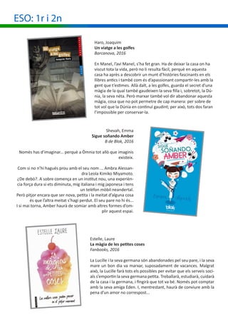 ESO: 1r i 2n
Haro, Joaquim
Un viatge a les golfes
Barcanova, 2016
En Manel, l’avi Manel, s’ha fet gran. Ha de deixar la casa on ha
viscut tota la vida, però no li resulta fàcil, perquè en aquesta
casa ha après a descobrir un munt d’històries fascinants en els
llibres antics i també com és d’apassionant compartir-les amb la
gent que t’estimes. Allà dalt, a les golfes, guarda el secret d’una
màgia de la qual també gaudeixen la seva filla i, sobretot, la Dú-
nia, la seva néta. Però marxar també vol dir abandonar aquesta
màgia, cosa que no pot permetre de cap manera: per sobre de
tot vol que la Dúnia en continuï gaudint; per això, tots dos faran
l’impossible per conservar-la.
Shevah, Emma
Sigue soñando Amber
B de Blok, 2016
Només has d’imaginar... perquè a Òmnia tot allò que imaginis
existeix.
Com si no n’hi hagués prou amb el seu nom ... Ambra Alessan-
dra Leola Kimiko Miyamoto.
¿De debò?. A sobre comença en un institut nou, una experièn-
cia força dura si ets diminuta, mig italiana i mig japonesa i tens
un telèfon mòbil neandertal.
Però pitjor encara que ser nova, petita i la meitat d’alguna cosa
és que l’altra meitat s’hagi perdut. El seu pare no hi és...
I si mai torna, Amber haurà de somiar amb altres formes d’om-
plir aquest espai.
Estelle, Laure
La màgia de les petites coses
Fanbooks, 2016
La Lucille i la seva germana són abandonades pel seu pare, i la seva
mare un bon dia va marxar, suposadament de vacances. Malgrat
això, la Lucille farà tots els possibles per evitar que els serveis soci-
als s’emportin la seva germana petita. Treballarà, estudiarà, cuidarà
de la casa i la germana, i fingirà que tot va bé. Només pot comptar
amb la seva amiga Eden. I, mentrestant, haurà de conviure amb la
pena d’un amor no correspost...
 