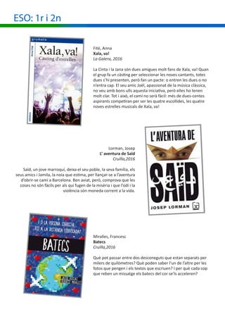 ESO: 1r i 2n
Fité, Anna
Xala, va!
La Galera, 2016
La Cinta i la Jana són dues amigues molt fans de Xala, va! Quan
el grup fa un càsting per seleccionar les noves cantants, totes
dues s’hi presenten, però fan un pacte: o entren les dues o no
n’entra cap. El seu amic Joël, apassionat de la música clàssica,
no veu amb bons ulls aquesta iniciativa, però elles ho tenen
molt clar. Tot i això, el camí no serà fàcil: més de dues-centes
aspirants competiran per ser les quatre escollides, les quatre
noves estrelles musicals de Xala, va!
Lorman, Josep
L’ aventura de Saïd
Cruïlla,2016
Saïd, un jove marroquí, deixa el seu poble, la seva família, els
seus amics i Jamila, la noia que estima, per llançar-se a l’aventura
d’obrir-se camí a Barcelona. Ben aviat, però, comprova que les
coses no són fàcils per als qui fugen de la misèria i que l’odi i la
violència són moneda corrent a la vida.
Miralles, Francesc
Batecs
Cruïlla,2016
Què pot passar entre dos desconeguts que estan separats per
milers de quilòmetres? Què poden saber l’un de l’altre per les
fotos que pengen i els textos que escriuen? I per què cada cop
que reben un missatge els batecs del cor se’ls acceleren?
 