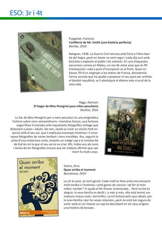 ESO: 3r i 4t
Puigpelat, Francesc
L’artilleria de Mr. Smith (una història perfecta)
Bambú, 2016
Balaguer, 1938. La Guerra Civil retruny amb fúria a l’altra ban-
da del Segre, però en Xavier se sent segur i cada dia surt amb
bicicleta a explorar el poble i els voltants. En una d’aquestes
excursions coneix en Mateu, un noi de setze anys que és fill
d’anarquista i està a punt d’incorporar-se al front. Quan en
Xavier, fill d’un enginyer a les ordres de Franco, descobreixi
l’arma secreta que ha ajudat a preparar el seu pare per anihilar
el bàndol republicà, se li plantejarà el dilema més crucial de la
seva vida.
Riggs, Ramson
El hogar de Miss Peregrini para niños peculiares
Destino, 2016
La llar de Miss Peregrini per a nens peculiars és una enigmàtica
història sobre nens extraordinaris i monstres foscos; una fantasia
esgarrifosa il.lustrada amb inquietants fotografies vintage que
delectarà a joves i adults. De nen, Jacob va crear un vincle molt es-
pecial amb el seu avi, que li explicava estranyes històries i li ense-
nyava fotografies de nenes levitant i nens invisibles. Ara, seguint la
pista d’una misteriosa carta, emprèn un viatge cap a la remota illa
de Gal.les en la que el seu avi es va criar. Allí, troba vius als nens
i nenes de les fotografies encara que els vilatans afirmin que van
morir fa molts anys.
Sastre, Aina
Quan arriba el moment
Barcanova, 2016
La Lili és jove, se sent genial. Cada matí es lleva amb una sensació
molt tendra a l’estómac i amb ganes de canviar i de fer el món
millor; també l’ hi ajuda el fet d’estar enamorada... Però no tot és
alegria: la seva família es desfà i, a més a més, ella està tenint uns
malsons massa reals i terrorífics. La Lili lluitarà pels seus ideals, per
la seva família i per les seves relacions, però no està tan segura de
sortir amb el cor intacte un cop ha descobert en els seus orígens
una història de bruixes.
 