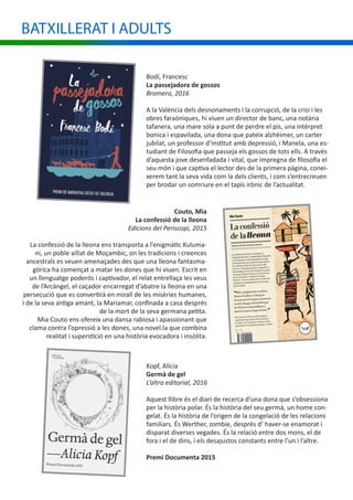 Bodí, Francesc
La passejadora de gossos
Bromera, 2016
A la València dels desnonaments i la corrupció, de la crisi i les
obres faraòniques, hi viuen un director de banc, una notària
tafanera, una mare sola a punt de perdre el pis, una intèrpret
bonica i espavilada, una dona que pateix alzhèimer, un carter
jubilat, un professor d’institut amb depressió, i Manela, una es-
tudiant de Filosofia que passeja els gossos de tots ells. A través
d’aquesta jove desenfadada i vital, que impregna de filosofia el
seu món i que captiva el lector des de la primera pàgina, conei-
xerem tant la seva vida com la dels clients, i com s’entrecreuen
per brodar un somriure en el tapís irònic de l’actualitat.
Couto, Mia
La confessió de la lleona
Edicions del Periscopi, 2015
La confessió de la lleona ens transporta a l’enigmàtic Kuluma-
ni, un poble aïllat de Moçambic, on les tradicions i creences
ancestrals es veuen amenaçades des que una lleona fantasma-
gòrica ha començat a matar les dones que hi viuen. Escrit en
un llenguatge poderós i captivador, el relat entrellaça les veus
de l’Arcàngel, el caçador encarregat d’abatre la lleona en una
persecució que es convertirà en mirall de les misèries humanes,
i de la seva antiga amant, la Mariamar, confinada a casa després
de la mort de la seva germana petita.
Mia Couto ens ofereix una dansa rabiosa i apassionant que
clama contra l’opressió a les dones, una novel.la que combina
realitat i superstició en una història evocadora i insòlita.
Kopf, Alícia
Germà de gel
L’altra editorial, 2016
Aquest llibre és el diari de recerca d’una dona que s’obsessiona
per la història polar. És la història del seu germà, un home con-
gelat. És la història de l’origen de la congelació de les relacions
familiars. És Werther, zombie, després d’ haver-se enamorat i
disparat diverses vegades. És la relació entre dos mons, el de
fora i el de dins, i els desajustos constants entre l’un i l’altre.
Premi Documenta 2015
BATXILLERAT I ADULTS
 