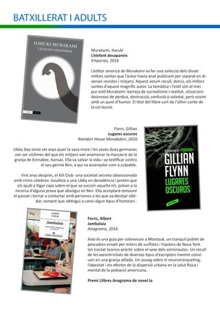 Murakami, Haruki
L’elefant desapareix
Empúries, 2016
L’editor americà de Murakami va fer una selecció dels disset
millors contes que l’autor havia anat publicant per separat en di-
verses revistes i mitjans. Aquest volum recull, doncs, els millors
contes d’aquest magnífic autor. La temàtica i l’estil són al més
pur estil Murakami: barreja de surrealisme i realitat, situacions
doloroses de pèrdua, destrucció, confusió o soledat, però sovint
amb un punt d’humor. El títol del llibre surt de l’últim conte de
la col.lecció.
Flynn, Gillian
Lugares oscuros
Ramdon House Mondadori, 2016
Libby Day tenia set anys quan la seva mare i les seves dues germanes
van ser víctimes del que els mitjans van anomenar la massacre de la
granja de Kinnakee, Kansas. Ella va salvar la vida i va testificar contra
el seu germà Ben, a qui va assenyalar com a culpable.
Vint anys després, el Kill Club -una societat secreta obsessionada
amb crims cèlebres- localitza a una Libby en decadència i pretén que
els ajudi a lligar caps sobre el que va succeir aquella nit, potser a la
recerca d’alguna prova que absolgui en Ben. Ella acceptarà remoure
el passat i tornar a contactar amb persones a les que va desitjar obli-
dar, sempre que obtingui a canvi algun tipus d’honorari..
Forns, Albert
Jambalaia
Anagrama, 2016
Això és una guia per sobreviure a Montauk, un tranquil poblet de
pescadors envaït per milers de surfistes i hipsters de Nova York.
Un tractat teorico-pràctic sobre el sexe dels astronautes. Un recull
de les excentricitats de diversos tipus d’escriptors mentre convi-
uen en una granja aïllada. Un assaig sobre el neuromàrqueting,
l’obesitat i els efectes de la dispersió urbana en la salut física i
mental de la població americana.
Premi Llibres Anagrama de novel.la
BATXILLERAT I ADULTS
 